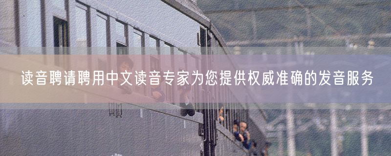读音聘请聘用中文读音专家为您提供权威准确的发音服务