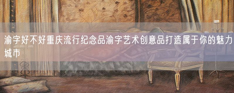 渝字好不好重庆流行纪念品渝字艺术创意品打造属于你的魅力城市