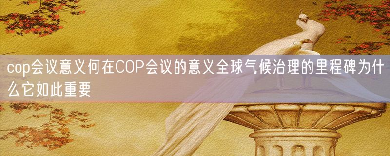 cop会议意义何在COP会议的意义全球气候治理的里程碑为什么它如此重要